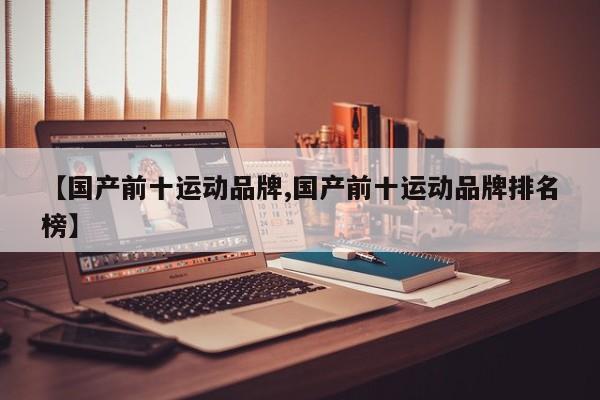 【国产前十运动品牌,国产前十运动品牌排名榜】