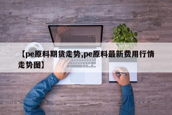 【pe原料期货走势,pe原料最新费用行情走势图】