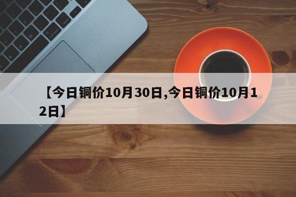 【今日铜价10月30日,今日铜价10月12日】