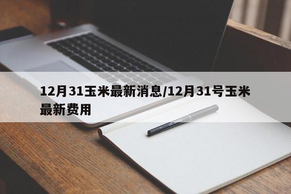 12月31玉米最新消息/12月31号玉米最新费用