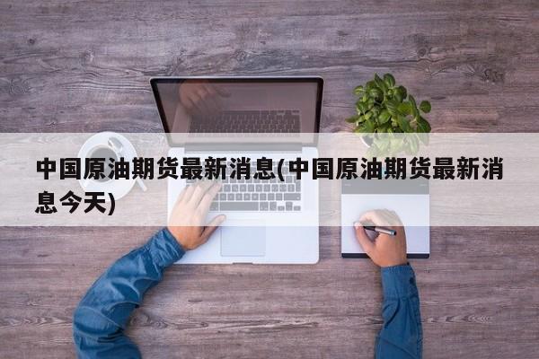 中国原油期货最新消息(中国原油期货最新消息今天)