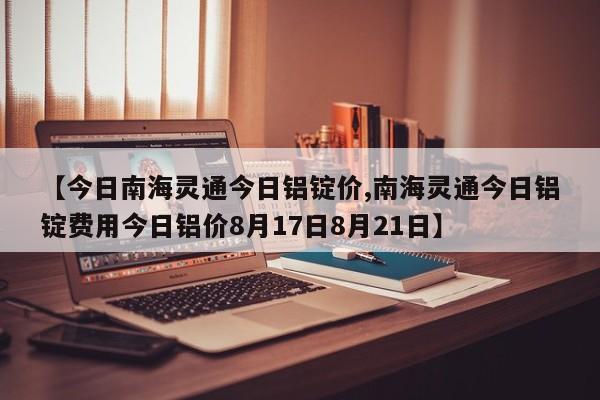 【今日南海灵通今日铝锭价,南海灵通今日铝锭费用今日铝价8月17日8月21日】