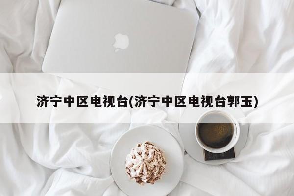 济宁中区电视台(济宁中区电视台郭玉)