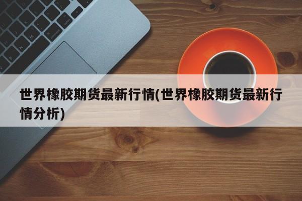 世界橡胶期货最新行情(世界橡胶期货最新行情分析)