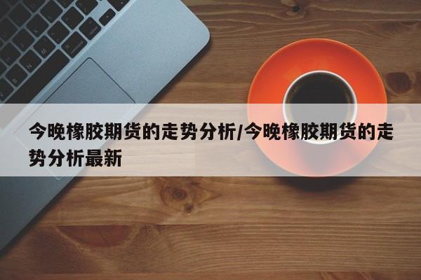 今晚橡胶期货的走势分析/今晚橡胶期货的走势分析最新