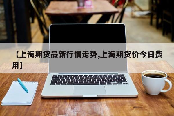 【上海期货最新行情走势,上海期货价今日费用】