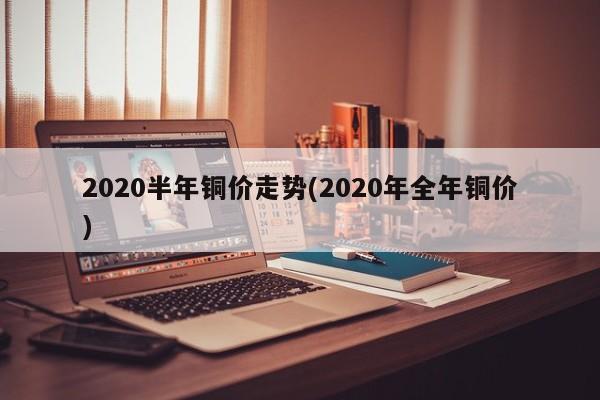 2020半年铜价走势(2020年全年铜价)