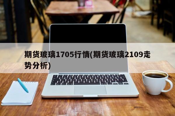 期货玻璃1705行情(期货玻璃2109走势分析)