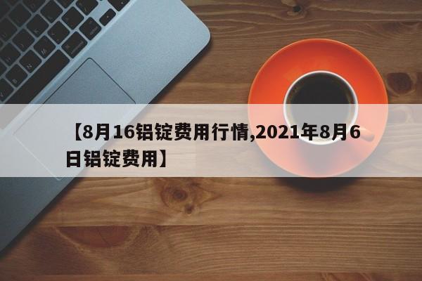【8月16铝锭费用行情,2021年8月6日铝锭费用】