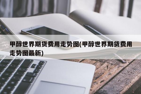 甲醇世界期货费用走势图(甲醇世界期货费用走势图最新)