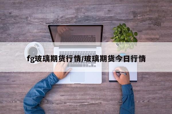 fg玻璃期货行情/玻璃期货今日行情