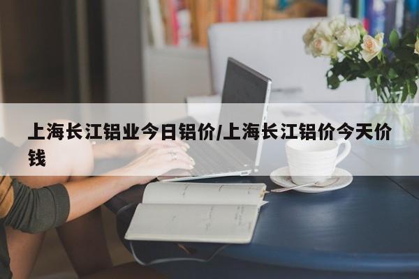 上海长江铝业今日铝价/上海长江铝价今天价钱