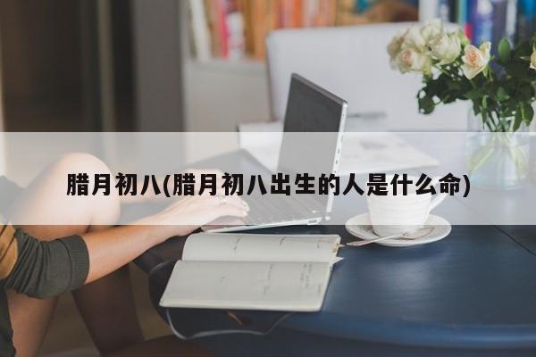 腊月初八(腊月初八出生的人是什么命)