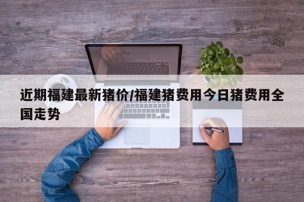 近期福建最新猪价/福建猪费用今日猪费用全国走势