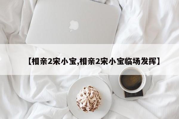 【相亲2宋小宝,相亲2宋小宝临场发挥】