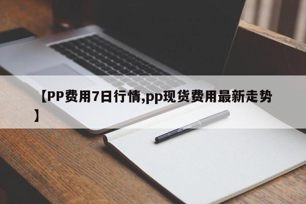 【PP费用7日行情,pp现货费用最新走势】