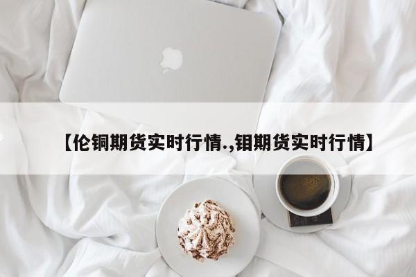 【伦铜期货实时行情.,钼期货实时行情】
