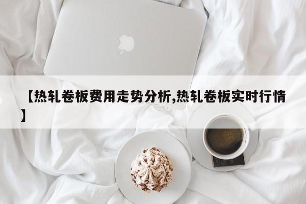 【热轧卷板费用走势分析,热轧卷板实时行情】