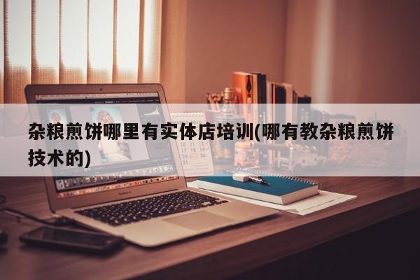 杂粮煎饼哪里有实体店培训(哪有教杂粮煎饼技术的)
