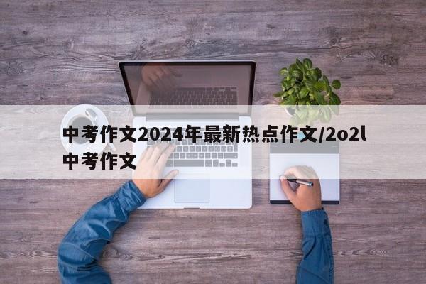中考作文2024年最新热点作文/2o2l中考作文