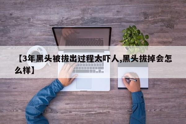 【3年黑头被拔出过程太吓人,黑头拔掉会怎么样】