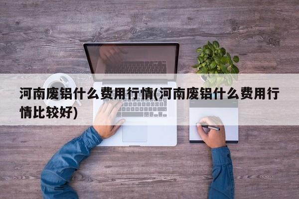 河南废铝什么费用行情(河南废铝什么费用行情比较好)