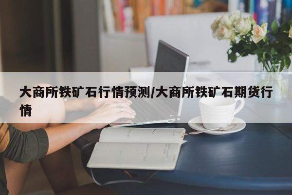 大商所铁矿石行情预测/大商所铁矿石期货行情
