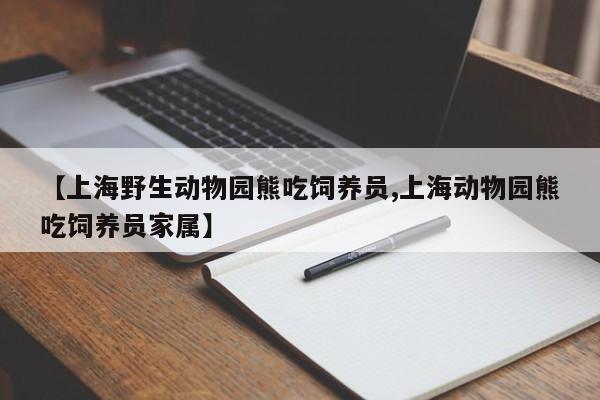 【上海野生动物园熊吃饲养员,上海动物园熊吃饲养员家属】