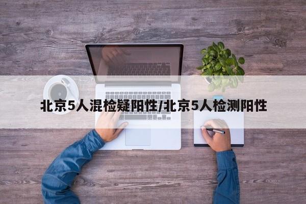 北京5人混检疑阳性/北京5人检测阳性