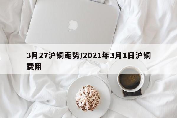 3月27沪铜走势/2021年3月1日沪铜费用