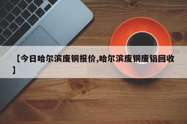 【今日哈尔滨废铜报价,哈尔滨废铜废铝回收】