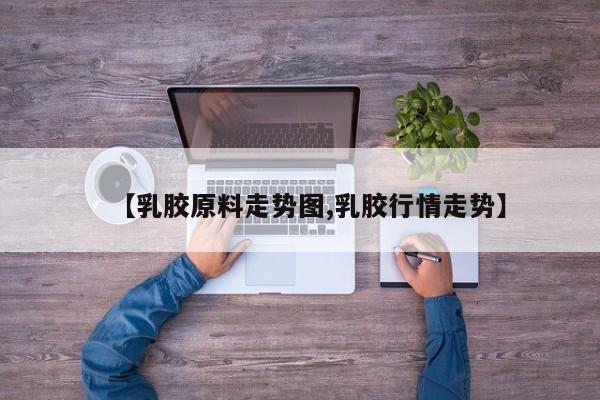 【乳胶原料走势图,乳胶行情走势】