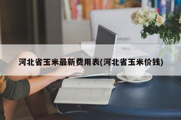 河北省玉米最新费用表(河北省玉米价钱)