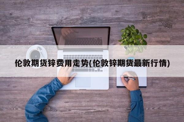 伦敦期货锌费用走势(伦敦锌期货最新行情)