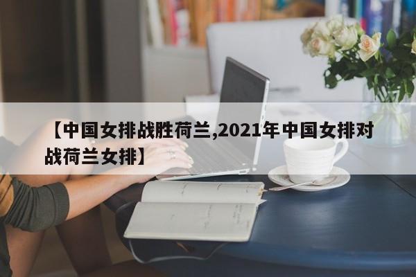 【中国女排战胜荷兰,2021年中国女排对战荷兰女排】