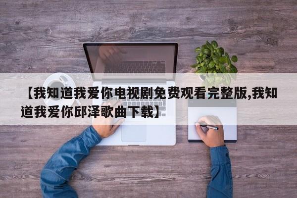 【我知道我爱你电视剧免费观看完整版,我知道我爱你邱泽歌曲下载】