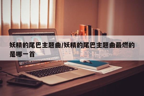 妖精的尾巴主题曲/妖精的尾巴主题曲最燃的是哪一首