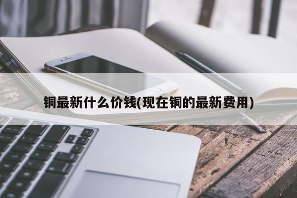 铜最新什么价钱(现在铜的最新费用)