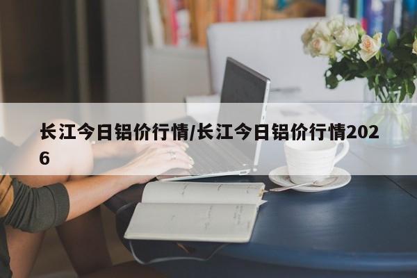 长江今日铝价行情/长江今日铝价行情2026