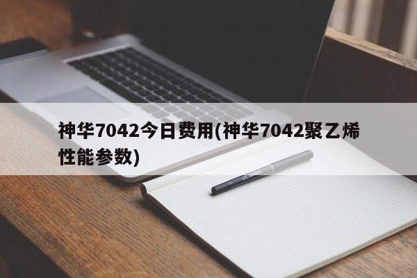 神华7042今日费用(神华7042聚乙烯性能参数)
