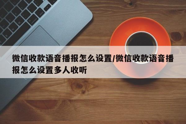 微信收款语音播报怎么设置/微信收款语音播报怎么设置多人收听