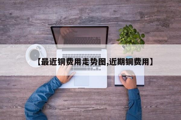 【最近铜费用走势图,近期铜费用】
