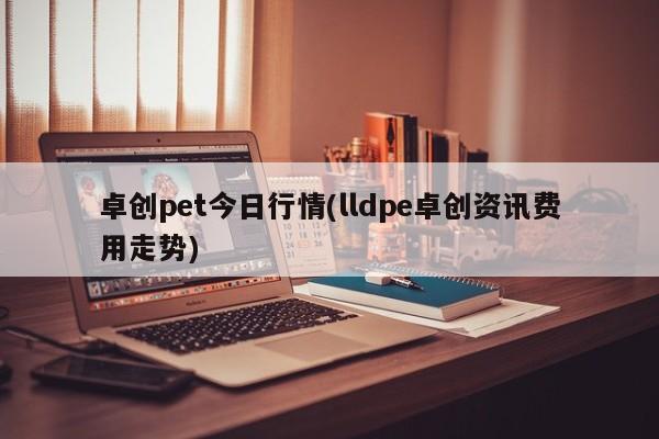 卓创pet今日行情(lldpe卓创资讯费用走势)