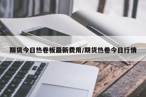 期货今日热卷板最新费用/期货热卷今日行情