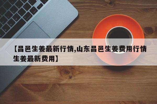 【昌邑生姜最新行情,山东昌邑生姜费用行情 生姜最新费用】