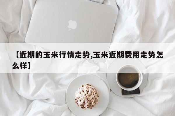 【近期的玉米行情走势,玉米近期费用走势怎么样】