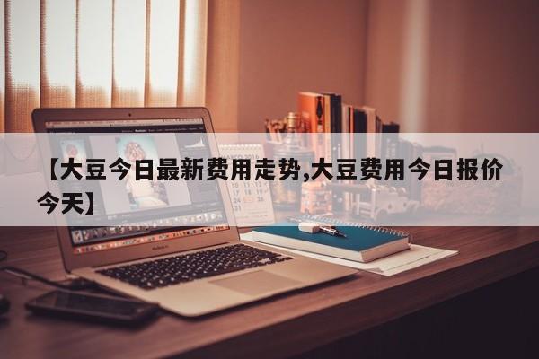 【大豆今日最新费用走势,大豆费用今日报价今天】