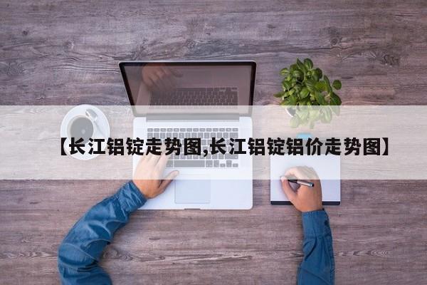【长江铝锭走势图,长江铝锭铝价走势图】