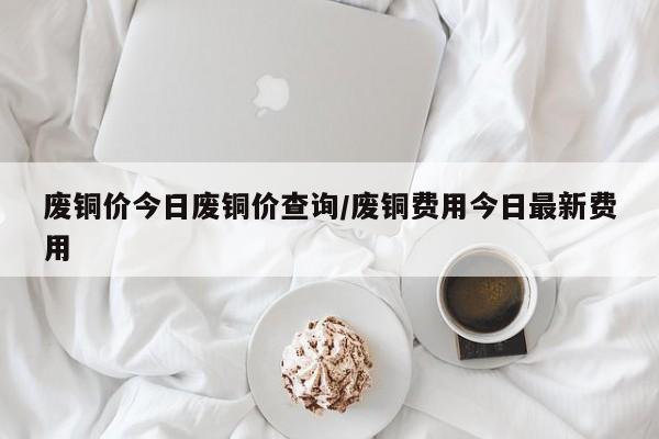废铜价今日废铜价查询/废铜费用今日最新费用