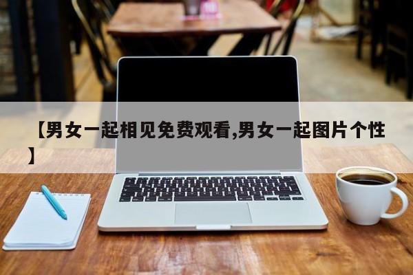 【男女一起相见免费观看,男女一起图片个性】